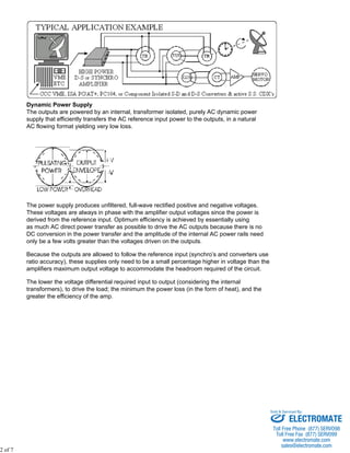 Dynamic Power Supply 
The outputs are powered by an internal, transformer isolated, purely AC dynamic power 
supply that efficiently transfers the AC reference input power to the outputs, in a natural 
AC flowing format yielding very low loss. 
The power supply produces unfiltered, full-wave rectified positive and negative voltages. 
These voltages are always in phase with the amplifier output voltages since the power is 
derived from the reference input. Optimum efficiency is achieved by essentially using 
as much AC direct power transfer as possible to drive the AC outputs because there is no 
DC conversion in the power transfer and the amplitude of the internal AC power rails need 
only be a few volts greater than the voltages driven on the outputs. 
Because the outputs are allowed to follow the reference input (synchro’s and converters use 
ratio accuracy), these supplies only need to be a small percentage higher in voltage than the 
amplifiers maximum output voltage to accommodate the headroom required of the circuit. 
The lower the voltage differential required input to output (considering the internal 
transformers), to drive the load; the minimum the power loss (in the form of heat), and the 
greater the efficiency of the amp. 
2 of 7 
Sold & Serviced By: 
ELECTROMATE 
Toll Free Phone (877) SERVO98 
Toll Free Fax (877) SERV099 
www.electromate.com 
sales@electromate.com 
 