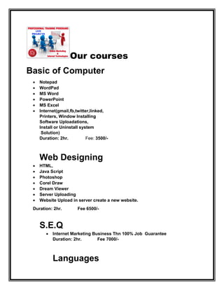 Our courses
Basic of Computer
 Notepad
 WordPad
 MS Word
 PowerPoint
 MS Excel
 Internet(gmail,fb,twitter,linked,
Printers, Window Installing
Software Uploadations,
Install or Uninstall system
Solution)
Duration: 2hr. Fee: 3500/-
Web Designing
 HTML,
 Java Script
 Photoshop
 Corel Draw
 Dream Viewer
 Server Uploading
 Website Upload in server create a new website.
Duration: 2hr. Fee 6500/-
S.E.Q
 Internet Marketing Business Thn 100% Job Guarantee
Duration: 2hr. Fee 7000/-
Languages
 