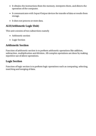 It obtains the instructions from the memory, interprets them, and directs the 
operation of the computer. 
It communicates with Input/Output devices for transfer of data or results from 
storage. 
It does not process or store data. 
ALU(Arithmetic Logic Unit) 
This unit consists of two subsections namely 
Arithmetic section 
Logic Section 
Arithmetic Section 
Function of arithmetic section is to perform arithmetic operations like addition, 
subtraction, multiplication and division. All complex operations are done by making 
repetitive use of above operations. 
Logic Section 
Function of logic section is to perform logic operations such as comparing, selecting, 
matching and merging of data. 
