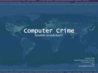 Computer Crime
   Another Jurisdiction?




                                           Germán Terán
                           Social Communication Student
                                      Universidad de Lima
                                                     Perú
                                  tersamge@hotmail.com
 