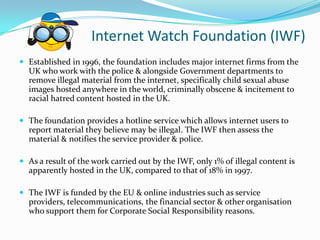 Internet Watch Foundation (IWF),[object Object],Established in 1996, the foundation includes major internet firms from the UK who work with the police & alongside Government departments to remove illegal material from the internet, specifically child sexual abuse images hosted anywhere in the world, criminally obscene & incitement to racial hatred content hosted in the UK.,[object Object],The foundation provides a hotline service which allows internet users to report material they believe may be illegal. The IWF then assess the material & notifies the service provider & police. ,[object Object],As a result of the work carried out by the IWF, only 1% of illegal content is apparently hosted in the UK, compared to that of 18% in 1997.,[object Object],The IWF is funded by the EU & online industries such as service providers, telecommunications, the financial sector & other organisation who support them for Corporate Social Responsibility reasons.,[object Object]