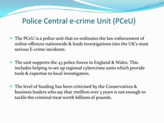 Police Central e-crime Unit (PCeU),[object Object],The PCeU is a police unit that co-ordinates the law enforcement of online offences nationwide & leads investigations into the UK’s most serious E-crime incidents.,[object Object],The unit supports the 43 police forces in England & Wales. This includes helping to set up regional cybercrime units which provide tools & expertise to local investigators.,[object Object],The level of funding has been criticised by the Conservatives & business leaders who say that 7million over 3 years is not enough to tackle the criminal treat worth billions of pounds.,[object Object]