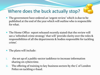 Where does the buck actually stop?,[object Object],The government have ordered an ‘urgent review’ which is due to be published at the end of the year which will outline who is responcible for what.,[object Object],The Home Office  report released recently stated that the review will see a ‘refreshed crime strategy’ that will ‘provide clarity over the roles & responsibilities of all the departments & bodies responsible for tackling crime’.,[object Object],The plans will include:,[object Object], the set up of a public-sector taskforce to increase information sharing on cybercrime.,[object Object],The offering of training to key business sectors by the C of London Police on tackling e-fraud.,[object Object]
