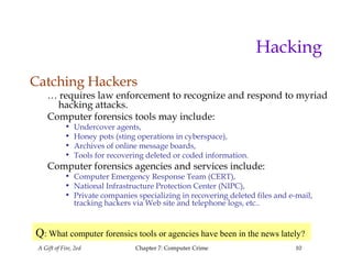 A Gift of Fire, 2ed Chapter 7: Computer Crime 10
Hacking
Catching Hackers
… requires law enforcement to recognize and respond to myriad
hacking attacks.
Computer forensics tools may include:
• Undercover agents,
• Honey pots (sting operations in cyberspace),
• Archives of online message boards,
• Tools for recovering deleted or coded information.
Computer forensics agencies and services include:
• Computer Emergency Response Team (CERT),
• National Infrastructure Protection Center (NIPC),
• Private companies specializing in recovering deleted files and e-mail,
tracking hackers via Web site and telephone logs, etc..
Q: What computer forensics tools or agencies have been in the news lately?
 