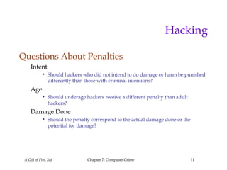 A Gift of Fire, 2ed Chapter 7: Computer Crime 11
Hacking
Questions About Penalties
Intent
• Should hackers who did not intend to do damage or harm be punished
differently than those with criminal intentions?
Age
• Should underage hackers receive a different penalty than adult
hackers?
Damage Done
• Should the penalty correspond to the actual damage done or the
potential for damage?
 