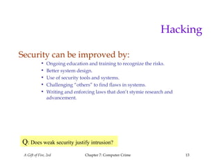 A Gift of Fire, 2ed Chapter 7: Computer Crime 13
Hacking
Security can be improved by:
• Ongoing education and training to recognize the risks.
• Better system design.
• Use of security tools and systems.
• Challenging “others” to find flaws in systems.
• Writing and enforcing laws that don’t stymie research and
advancement.
Q: Does weak security justify intrusion?
 