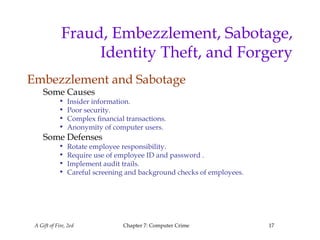 A Gift of Fire, 2ed Chapter 7: Computer Crime 17
Fraud, Embezzlement, Sabotage,
Identity Theft, and Forgery
Embezzlement and Sabotage
Some Causes
• Insider information.
• Poor security.
• Complex financial transactions.
• Anonymity of computer users.
Some Defenses
• Rotate employee responsibility.
• Require use of employee ID and password .
• Implement audit trails.
• Careful screening and background checks of employees.
 