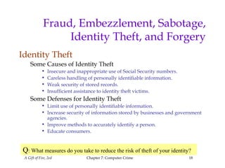A Gift of Fire, 2ed Chapter 7: Computer Crime 18
Fraud, Embezzlement, Sabotage,
Identity Theft, and Forgery
Identity Theft
Some Causes of Identity Theft
• Insecure and inappropriate use of Social Security numbers.
• Careless handling of personally identifiable information.
• Weak security of stored records.
• Insufficient assistance to identity theft victims.
Some Defenses for Identity Theft
• Limit use of personally identifiable information.
• Increase security of information stored by businesses and government
agencies.
• Improve methods to accurately identify a person.
• Educate consumers.
Q: What measures do you take to reduce the risk of theft of your identity?
 