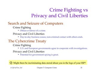 A Gift of Fire, 2ed Chapter 7: Computer Crime 21
Crime Fighting vs
Privacy and Civil Liberties
Search and Seizure of Computers
Crime Fighting
• Obtain evidence of a crime.
Privacy and Civil Liberties
• Day-to-day business ceases; non-criminal contact with others ends.
The Cybercrime Treaty
Crime Fighting
• U.S. and European governments agree to cooperate with investigations.
Privacy and Civil Liberties
• Potential for government spying is great.
Q: Might there be incriminating data stored about you in the logs of your ISP?
 