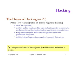 A Gift of Fire, 2ed Chapter 7: Computer Crime 5
Hacking
The Phases of Hacking (cont’d)
Phase Two: Hacking takes on a more negative meaning.
• 1970s through 1990s.
• Authors and the media used the term hacker to describe someone who
used computers, without authorization, sometimes to commit crimes.
• Early computer crimes were launched against business and
government computers.
• Adult criminals began using computers to commit their crimes.
Q: Distinguish between the hacking done by Kevin Mitnick and Robert J.
Morris.
 