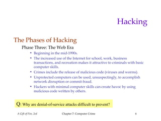 A Gift of Fire, 2ed Chapter 7: Computer Crime 6
Hacking
The Phases of Hacking
Phase Three: The Web Era
• Beginning in the mid-1990s.
• The increased use of the Internet for school, work, business
transactions, and recreation makes it attractive to criminals with basic
computer skills.
• Crimes include the release of malicious code (viruses and worms).
• Unprotected computers can be used, unsuspectingly, to accomplish
network disruption or commit fraud.
• Hackers with minimal computer skills can create havoc by using
malicious code written by others.
Q: Why are denial-of-service attacks difficult to prevent?
 