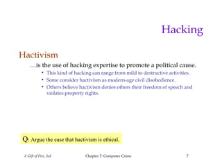 A Gift of Fire, 2ed Chapter 7: Computer Crime 7
Hacking
Hactivism
…is the use of hacking expertise to promote a political cause.
• This kind of hacking can range from mild to destructive activities.
• Some consider hactivism as modern-age civil disobedience.
• Others believe hactivism denies others their freedom of speech and
violates property rights.
Q: Argue the case that hactivism is ethical.
 