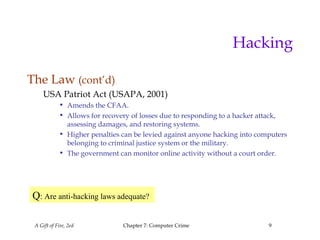 A Gift of Fire, 2ed Chapter 7: Computer Crime 9
Hacking
The Law (cont’d)
USA Patriot Act (USAPA, 2001)
• Amends the CFAA.
• Allows for recovery of losses due to responding to a hacker attack,
assessing damages, and restoring systems.
• Higher penalties can be levied against anyone hacking into computers
belonging to criminal justice system or the military.
• The government can monitor online activity without a court order.
Q: Are anti-hacking laws adequate?
 