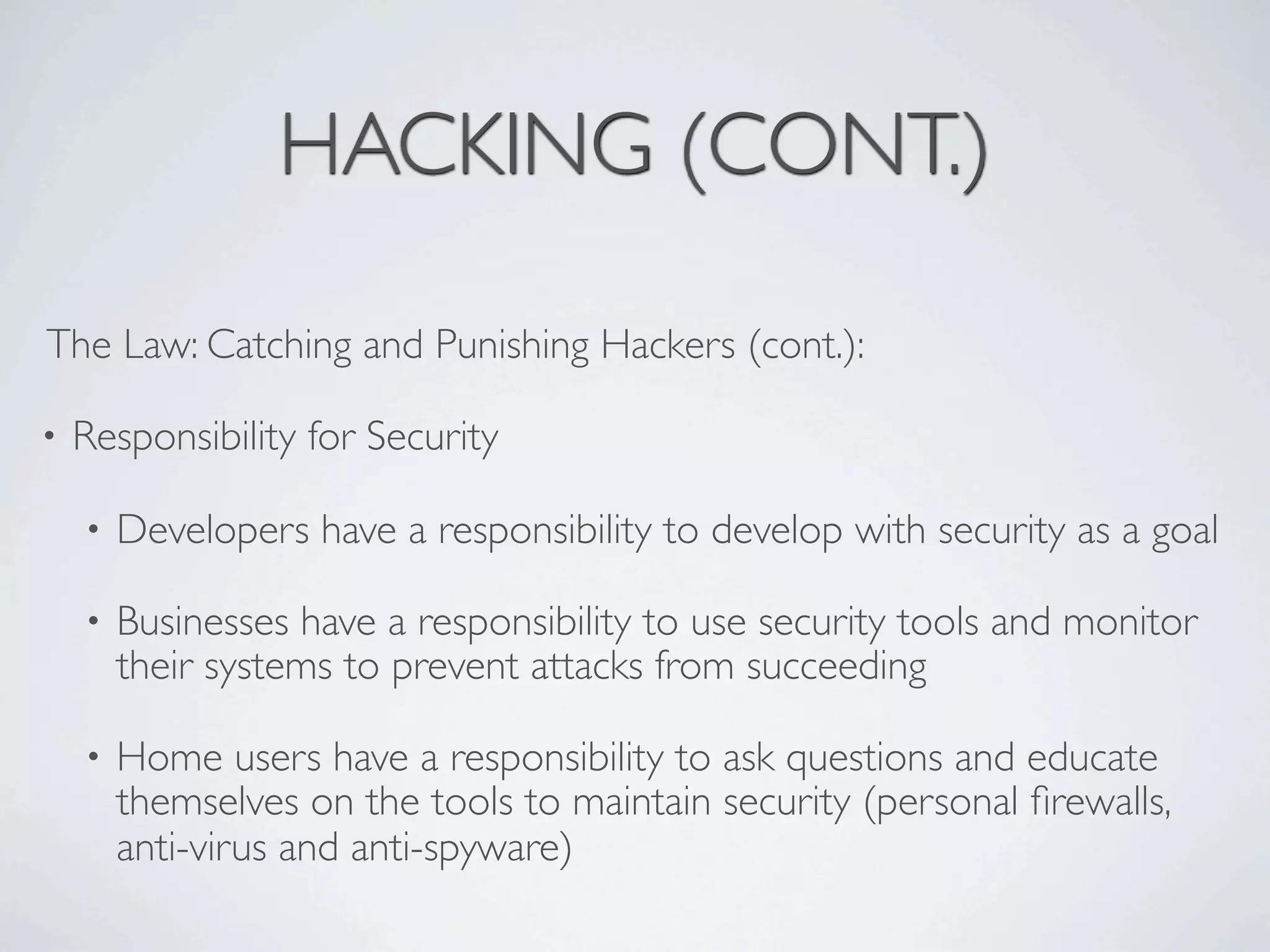 HACKING (CONT.)

The Law: Catching and Punishing Hackers (cont.):

•   Responsibility for Security

    •   Developers have a responsibility to develop with security as a goal

    •   Businesses have a responsibility to use security tools and monitor
        their systems to prevent attacks from succeeding

    •   Home users have a responsibility to ask questions and educate
        themselves on the tools to maintain security (personal ﬁrewalls,
        anti-virus and anti-spyware)
 