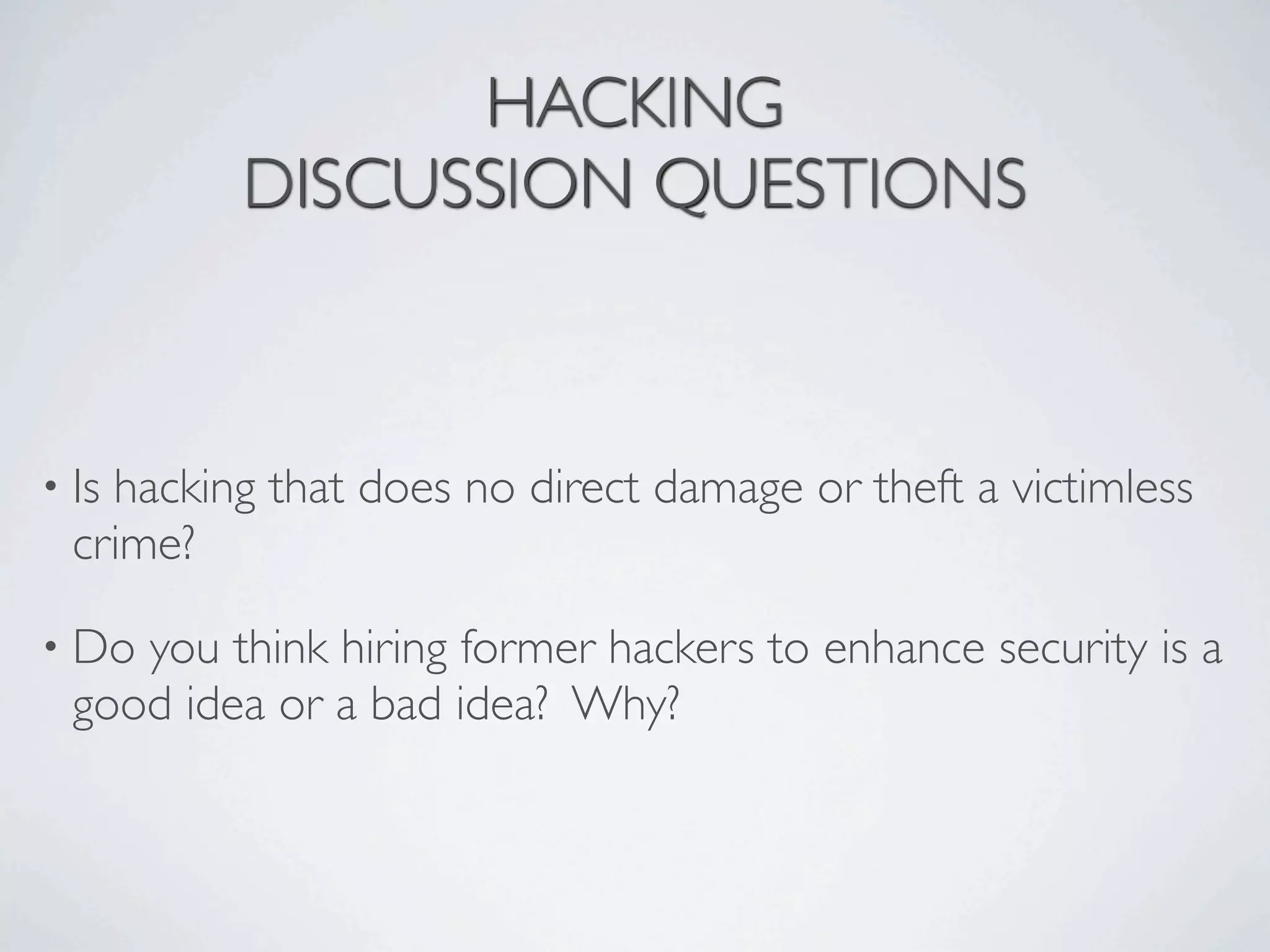 HACKING
          DISCUSSION QUESTIONS



• Ishacking that does no direct damage or theft a victimless
  crime?

• Do you think hiring former hackers to enhance security is a
  good idea or a bad idea? Why?
 