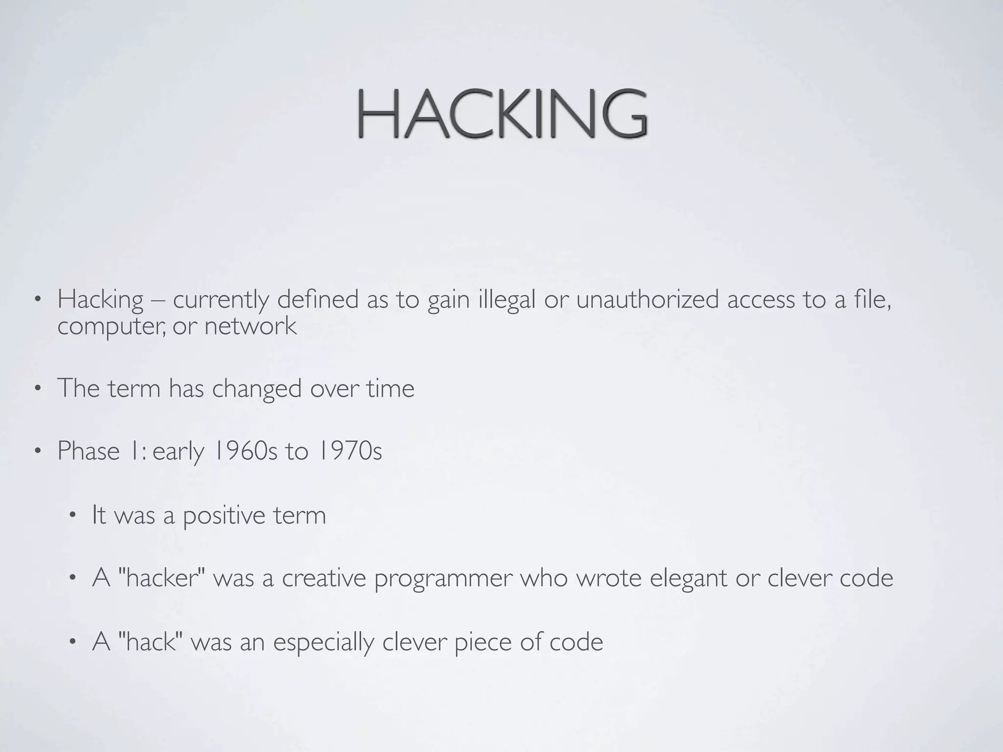 HACKING

•   Hacking – currently deﬁned as to gain illegal or unauthorized access to a ﬁle,
    computer, or network

•   The term has changed over time

•   Phase 1: early 1960s to 1970s

    •   It was a positive term

    •   A "hacker" was a creative programmer who wrote elegant or clever code

    •   A "hack" was an especially clever piece of code
 