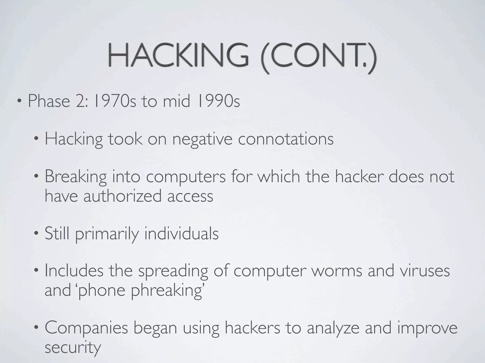 HACKING (CONT.)
• Phase     2: 1970s to mid 1990s
  • Hacking     took on negative connotations
  • Breaking into computers for which the hacker does not
    have authorized access
  • Still   primarily individuals
  • Includesthe spreading of computer worms and viruses
    and ‘phone phreaking’
  • Companies       began using hackers to analyze and improve
    security
 