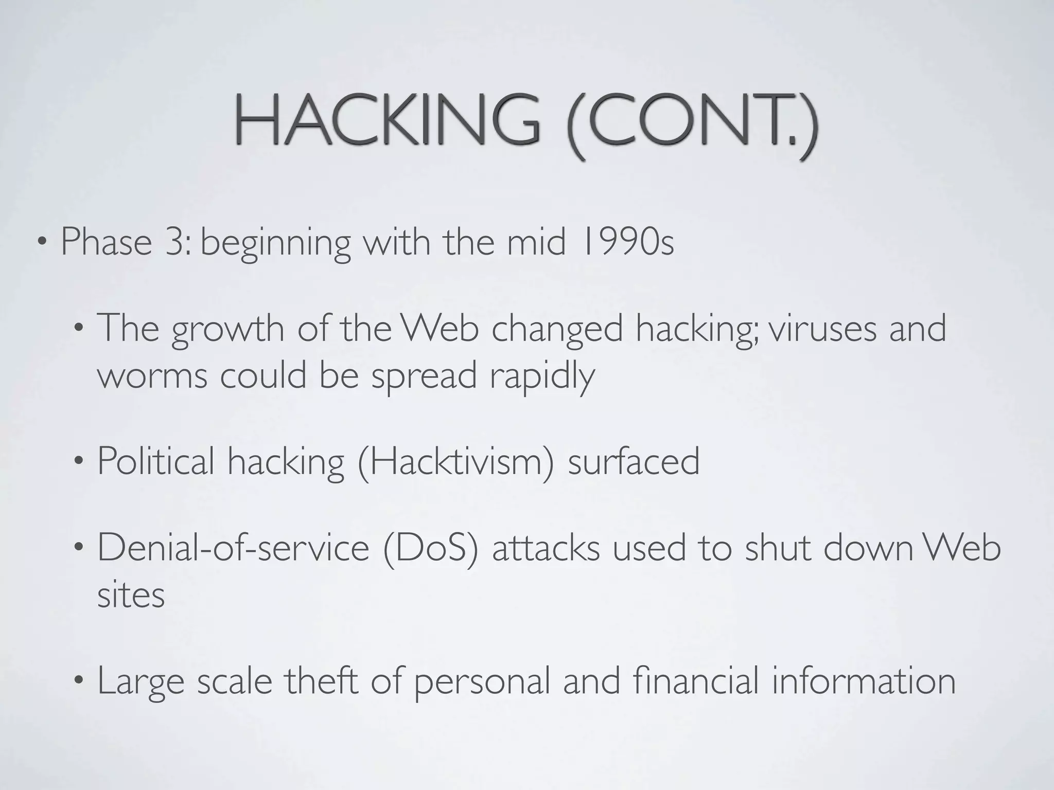 HACKING (CONT.)
• Phase   3: beginning with the mid 1990s

  • The
      growth of the Web changed hacking; viruses and
   worms could be spread rapidly

  • Political   hacking (Hacktivism) surfaced

  • Denial-of-service    (DoS) attacks used to shut down Web
   sites

  • Large   scale theft of personal and ﬁnancial information
 