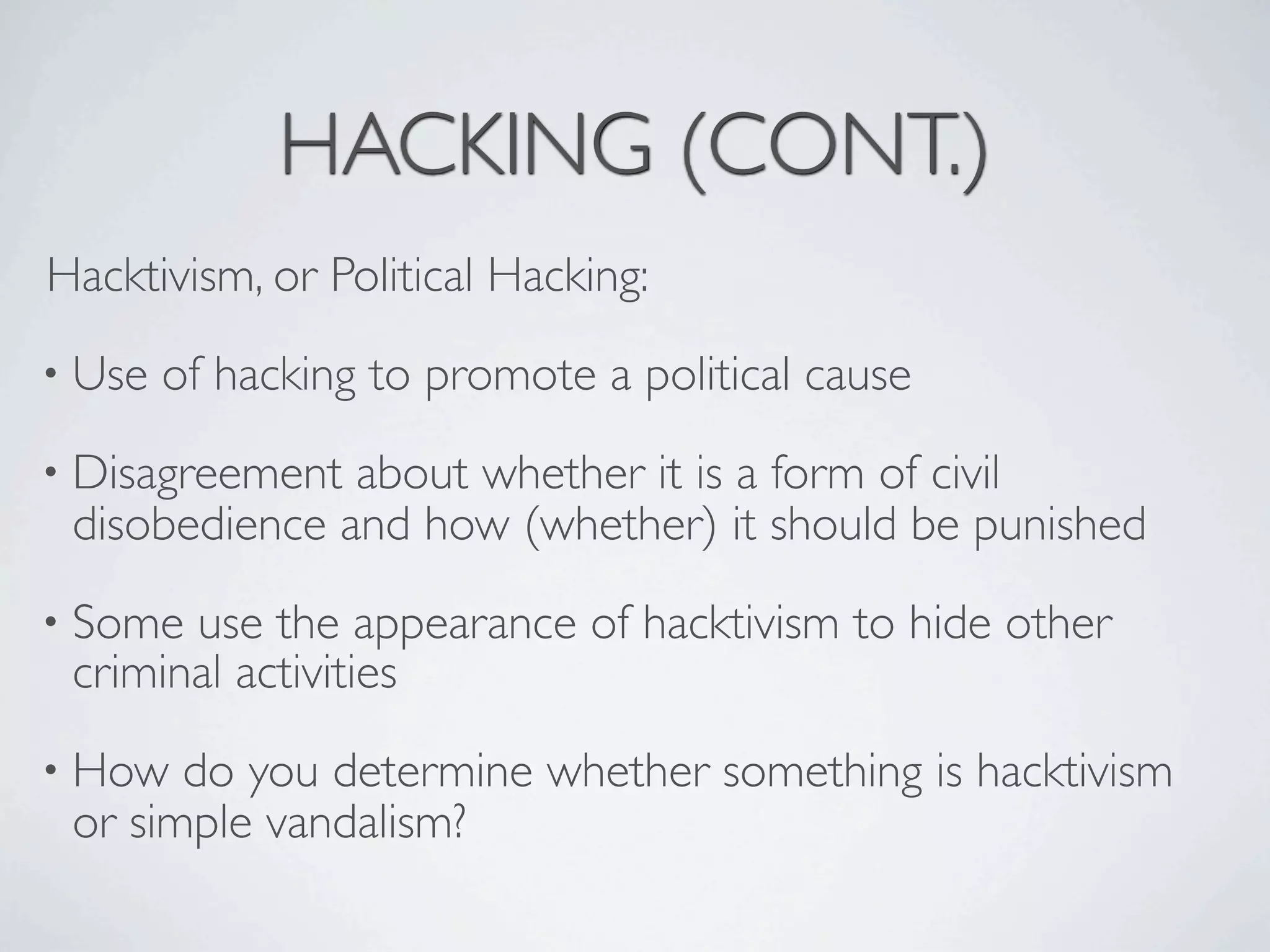 HACKING (CONT.)
Hacktivism, or Political Hacking:
• Use   of hacking to promote a political cause
• Disagreement about whether it is a form of civil
 disobedience and how (whether) it should be punished
• Some use the appearance of hacktivism to hide other
 criminal activities
• How  do you determine whether something is hacktivism
 or simple vandalism?
 