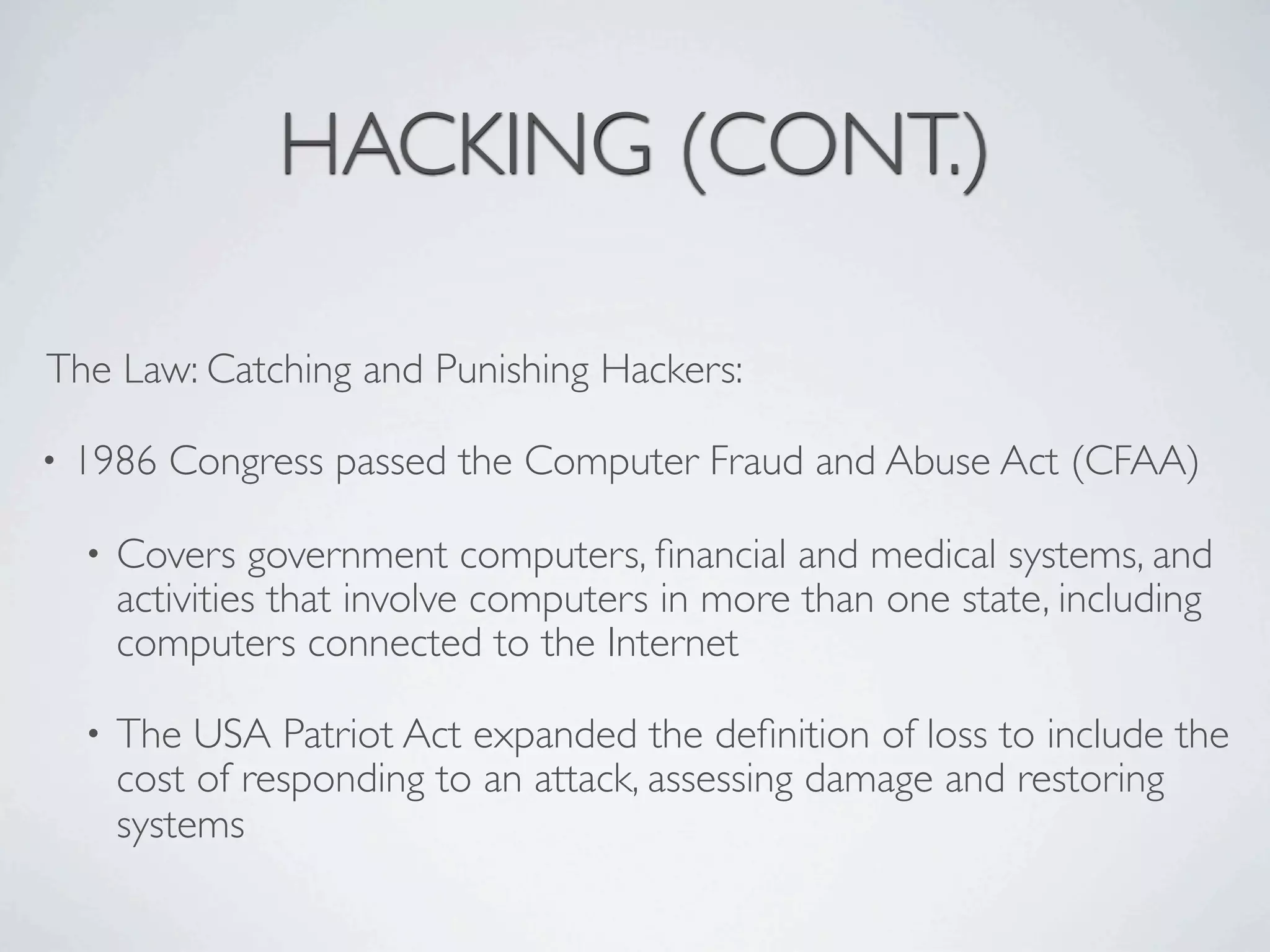 HACKING (CONT.)

The Law: Catching and Punishing Hackers:

•   1986 Congress passed the Computer Fraud and Abuse Act (CFAA)

    •   Covers government computers, ﬁnancial and medical systems, and
        activities that involve computers in more than one state, including
        computers connected to the Internet

    •   The USA Patriot Act expanded the deﬁnition of loss to include the
        cost of responding to an attack, assessing damage and restoring
        systems
 