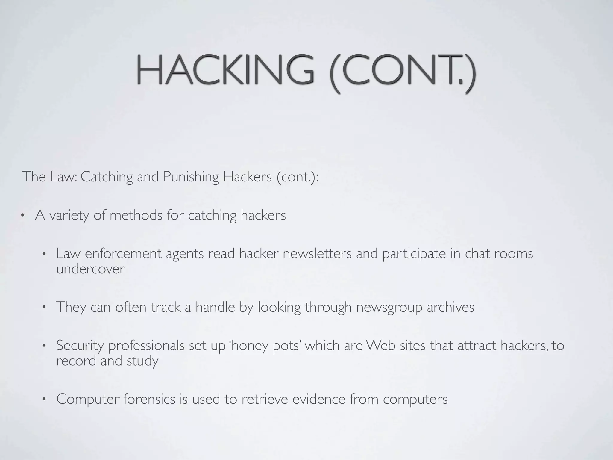 HACKING (CONT.)

The Law: Catching and Punishing Hackers (cont.):

•   A variety of methods for catching hackers

    •   Law enforcement agents read hacker newsletters and participate in chat rooms
        undercover

    •   They can often track a handle by looking through newsgroup archives

    •   Security professionals set up ‘honey pots’ which are Web sites that attract hackers, to
        record and study

    •   Computer forensics is used to retrieve evidence from computers
 