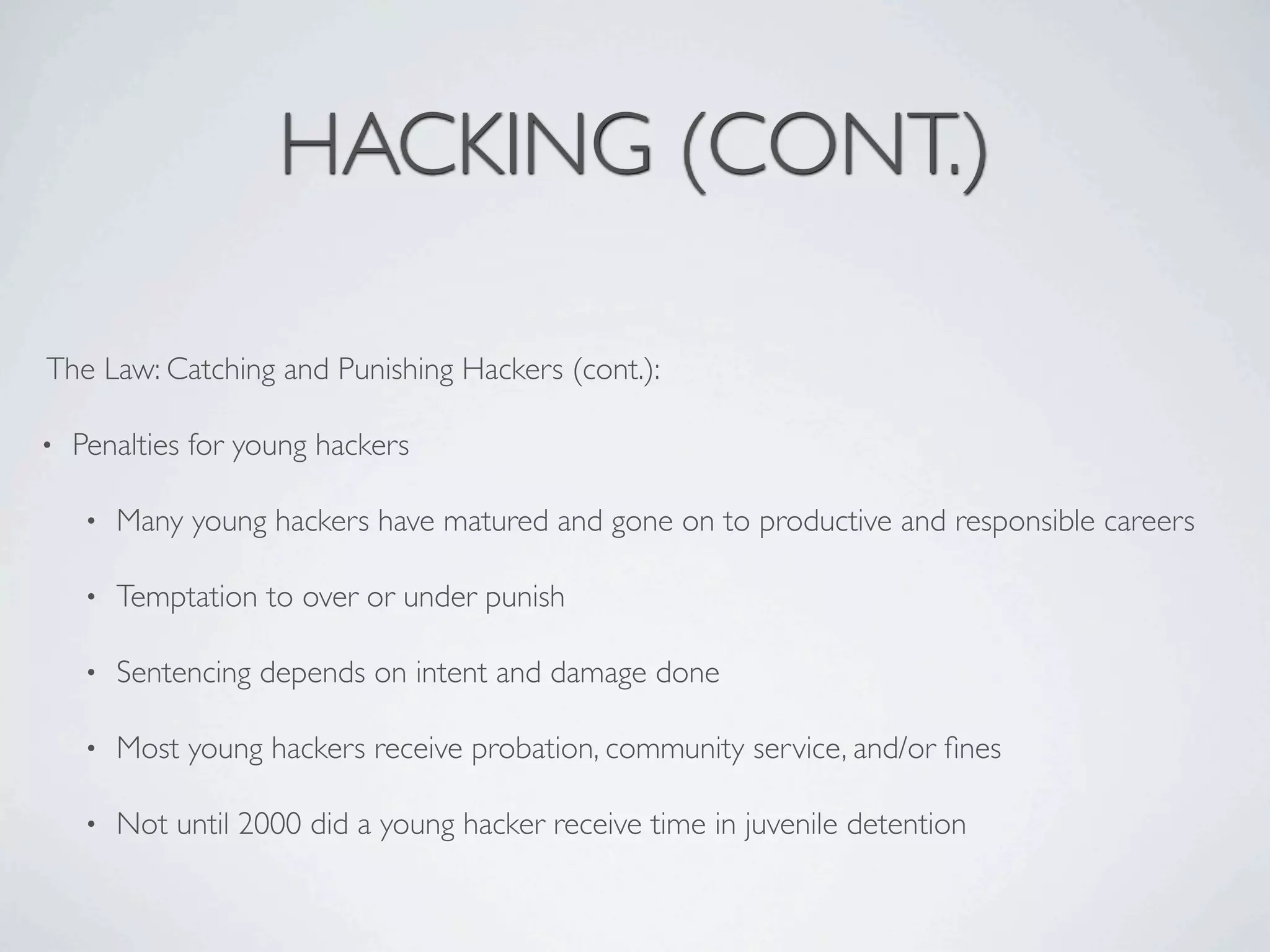 HACKING (CONT.)

The Law: Catching and Punishing Hackers (cont.):

•   Penalties for young hackers

    •   Many young hackers have matured and gone on to productive and responsible careers

    •   Temptation to over or under punish

    •   Sentencing depends on intent and damage done

    •   Most young hackers receive probation, community service, and/or ﬁnes

    •   Not until 2000 did a young hacker receive time in juvenile detention
 
