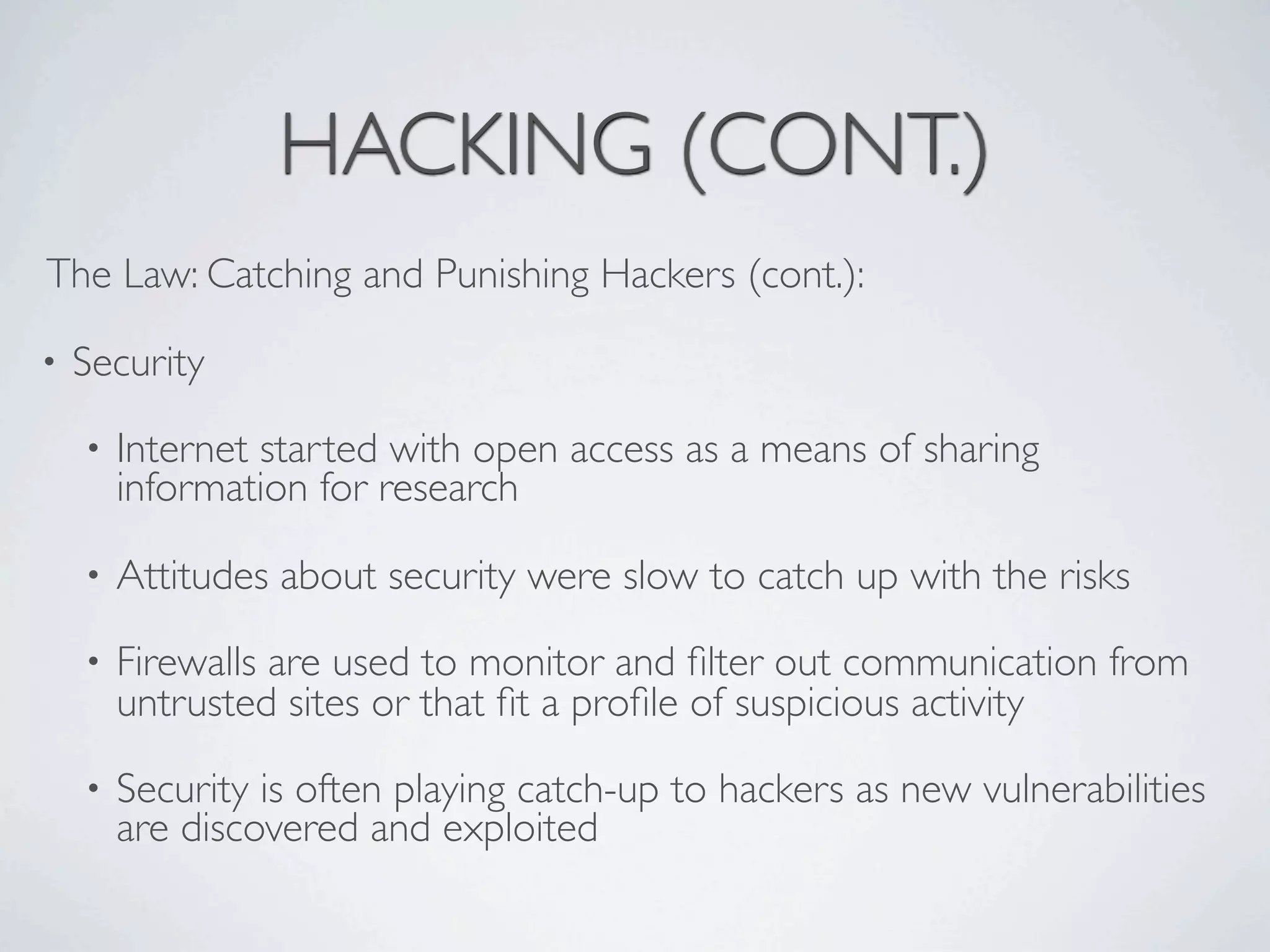HACKING (CONT.)
The Law: Catching and Punishing Hackers (cont.):

•   Security
    •   Internet started with open access as a means of sharing
        information for research

    •   Attitudes about security were slow to catch up with the risks
    •   Firewalls are used to monitor and ﬁlter out communication from
        untrusted sites or that ﬁt a proﬁle of suspicious activity
    •   Security is often playing catch-up to hackers as new vulnerabilities
        are discovered and exploited
 