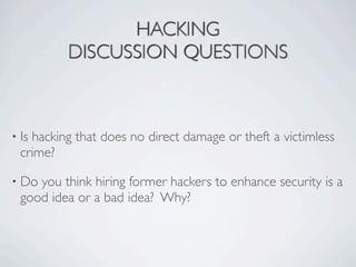 HACKING
          DISCUSSION QUESTIONS



• Ishacking that does no direct damage or theft a victimless
  crime?

• Do you think hiring former hackers to enhance security is a
  good idea or a bad idea? Why?
 