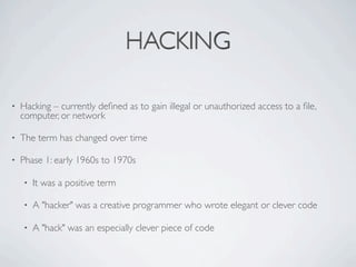HACKING

•   Hacking – currently deﬁned as to gain illegal or unauthorized access to a ﬁle,
    computer, or network

•   The term has changed over time

•   Phase 1: early 1960s to 1970s

    •   It was a positive term

    •   A "hacker" was a creative programmer who wrote elegant or clever code

    •   A "hack" was an especially clever piece of code
 