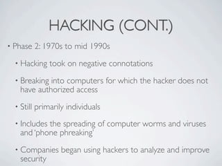 HACKING (CONT.)
• Phase     2: 1970s to mid 1990s
  • Hacking     took on negative connotations
  • Breaking into computers for which the hacker does not
    have authorized access
  • Still   primarily individuals
  • Includesthe spreading of computer worms and viruses
    and ‘phone phreaking’
  • Companies       began using hackers to analyze and improve
    security
 