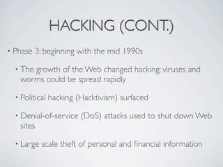 HACKING (CONT.)
• Phase   3: beginning with the mid 1990s

  • The
      growth of the Web changed hacking; viruses and
   worms could be spread rapidly

  • Political   hacking (Hacktivism) surfaced

  • Denial-of-service    (DoS) attacks used to shut down Web
   sites

  • Large   scale theft of personal and ﬁnancial information
 