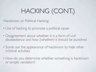 HACKING (CONT.)
Hacktivism, or Political Hacking:
• Use   of hacking to promote a political cause
• Disagreement about whether it is a form of civil
 disobedience and how (whether) it should be punished
• Some use the appearance of hacktivism to hide other
 criminal activities
• How  do you determine whether something is hacktivism
 or simple vandalism?
 