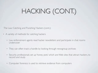 HACKING (CONT.)

The Law: Catching and Punishing Hackers (cont.):

•   A variety of methods for catching hackers

    •   Law enforcement agents read hacker newsletters and participate in chat rooms
        undercover

    •   They can often track a handle by looking through newsgroup archives

    •   Security professionals set up ‘honey pots’ which are Web sites that attract hackers, to
        record and study

    •   Computer forensics is used to retrieve evidence from computers
 