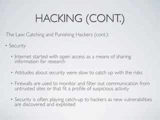 HACKING (CONT.)
The Law: Catching and Punishing Hackers (cont.):

•   Security
    •   Internet started with open access as a means of sharing
        information for research

    •   Attitudes about security were slow to catch up with the risks
    •   Firewalls are used to monitor and ﬁlter out communication from
        untrusted sites or that ﬁt a proﬁle of suspicious activity
    •   Security is often playing catch-up to hackers as new vulnerabilities
        are discovered and exploited
 
