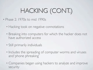 HACKING (CONT.)
• Phase     2: 1970s to mid 1990s
  • Hacking     took on negative connotations
  • Breaking into computer...