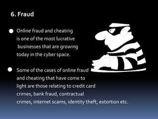 6. FraudOnline fraud and cheating 	is one of the most lucrativebusinesses that are growing 	today in the cyber space. 	Some of the cases of online fraud 	and cheating that have come to 	light are those relating to credit card 	crimes, bank fraud, contractual 	crimes, internet scams, identity theft, extortion etc.