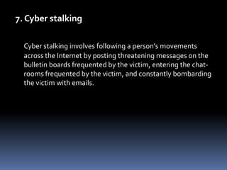 7. Cyber stalkingCyber stalking involves following a person's movements across the Internet by posting threatening messages on the bulletin boards frequented by the victim, entering the chat-rooms frequented by the victim, and constantly bombarding the victim with emails.