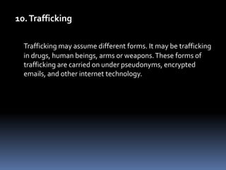 10. TraffickingTrafficking may assume different forms. It may be trafficking in drugs, human beings, arms or weapons. These forms of trafficking are carried on under pseudonyms, encrypted emails, and other internet technology. 