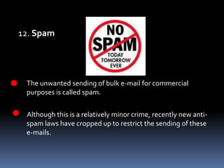 12. Spam	The unwanted sending of bulk e-mail for commercial purposes is called spam.Although this is a relatively minor crime, recently new anti-spam laws have cropped up to restrict the sending of these e-mails. 
