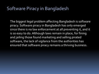 Software Piracy in BangladeshThe biggest legal problem affecting Bangladesh is software piracy. Software piracy in Bangladesh has only emerged since there is no law enforcement at all preventing it, and it is so easy to do. Although laws remain in place, for fining and jailing those found marketing and selling pirated software, the lack of vigilance from the authorities has ensured that software piracy remains a thriving business.