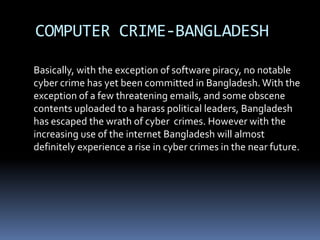 COMPUTER CRIME-BANGLADESH	Basically, with the exception of software piracy, no notable cyber crime has yet been committed in Bangladesh. With the exception of a few threatening emails, and some obscene contents uploaded to a harass political leaders, Bangladesh has escaped the wrath of cyber  crimes. However with the increasing use of the internet Bangladesh will almost definitely experience a rise in cyber crimes in the near future.