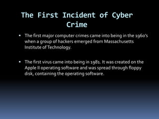 The First Incident of Cyber CrimeThe first major computer crimes came into being in the 1960’s when a group of hackers emerged from Massachusetts Institute of Technology.The first virus came into being in 1981. It was created on the Apple II operating software and was spread through floppy disk, containing the operating software.