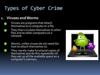 Types of Cyber CrimeViruses and WormsViruses are programs that attach 	themselves to a computer or a file. 	 	They then circulate themselves to other 	files and to other computers on a 	network.	 	Worms, unlike viruses do not need the 	host to attach themselves to. 		They merely make functional copies of 	themselves and do this repeatedly till 	they eat up all the available space on a 	computer's memory.