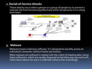 2. Denial-of-Service-AttacksThese attacks occur when a person or a group of people try to prevent a internet site from functioning effectively either temporarily or on a long term basis.3.   MalwareMalware means malicious software. It is designed to secretly access an individual’s computer without his/her permission. 	Most malware are software’s created with the intent of stealing data. Using these software’s, which are usually disguised as harmless pop-ups and such, information about the users is collected without their knowledge.