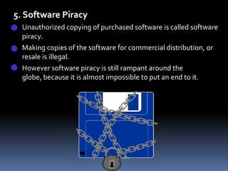 5. Software PiracyUnauthorized copying of purchased software is called software piracy. 	Making copies of the software for commercial distribution, or resale is illegal. 	However software piracy is still rampant around the globe, because it is almost impossible to put an end to it.