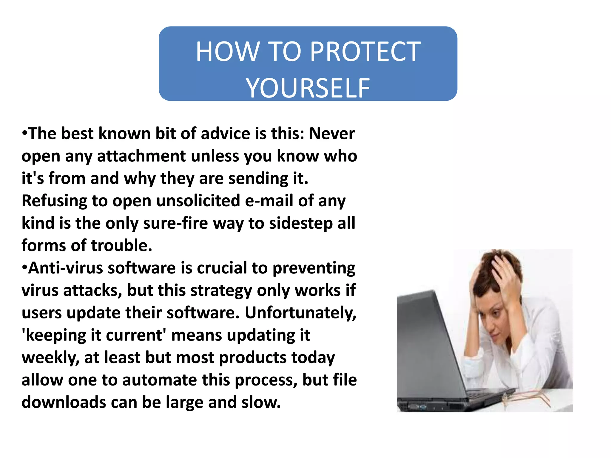 HOW TO PROTECT
YOURSELF
•The best known bit of advice is this: Never
open any attachment unless you know who
it's from and why they are sending it.
Refusing to open unsolicited e-mail of any
kind is the only sure-fire way to sidestep all
forms of trouble.
•Anti-virus software is crucial to preventing
virus attacks, but this strategy only works if
users update their software. Unfortunately,
'keeping it current' means updating it
weekly, at least but most products today
allow one to automate this process, but file
downloads can be large and slow.
 