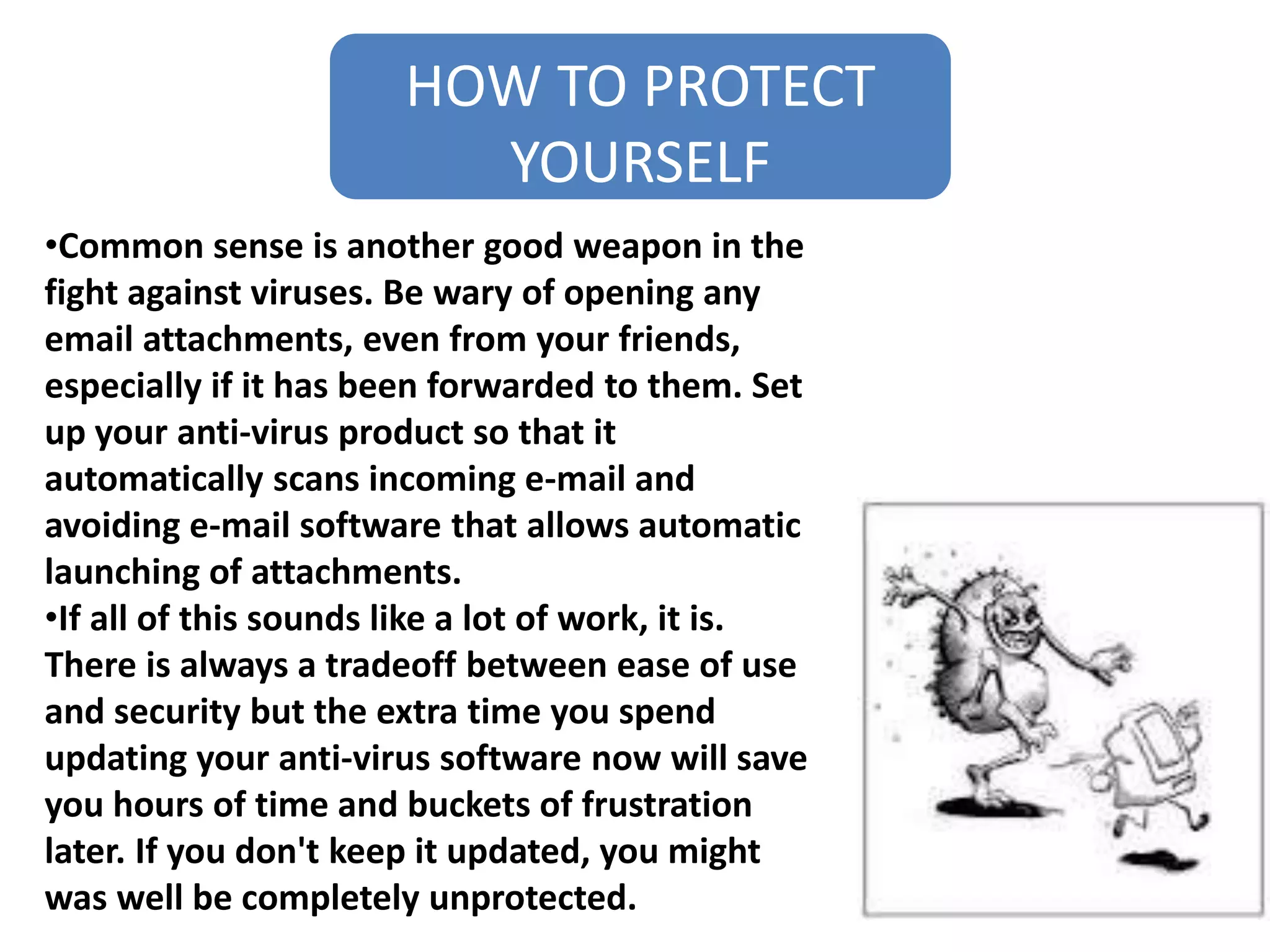 HOW TO PROTECT
YOURSELF
•Common sense is another good weapon in the
fight against viruses. Be wary of opening any
email attachments, even from your friends,
especially if it has been forwarded to them. Set
up your anti-virus product so that it
automatically scans incoming e-mail and
avoiding e-mail software that allows automatic
launching of attachments.
•If all of this sounds like a lot of work, it is.
There is always a tradeoff between ease of use
and security but the extra time you spend
updating your anti-virus software now will save
you hours of time and buckets of frustration
later. If you don't keep it updated, you might
was well be completely unprotected.
 