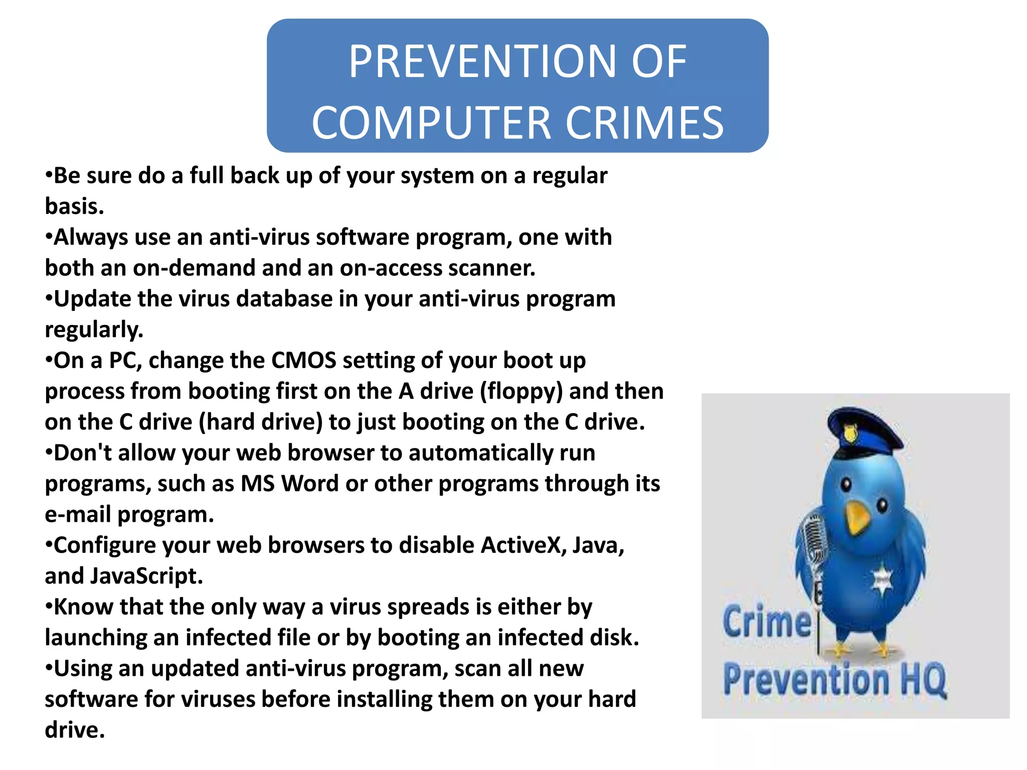 PREVENTION OF
COMPUTER CRIMES
•Be sure do a full back up of your system on a regular
basis.
•Always use an anti-virus software program, one with
both an on-demand and an on-access scanner.
•Update the virus database in your anti-virus program
regularly.
•On a PC, change the CMOS setting of your boot up
process from booting first on the A drive (floppy) and then
on the C drive (hard drive) to just booting on the C drive.
•Don't allow your web browser to automatically run
programs, such as MS Word or other programs through its
e-mail program.
•Configure your web browsers to disable ActiveX, Java,
and JavaScript.
•Know that the only way a virus spreads is either by
launching an infected file or by booting an infected disk.
•Using an updated anti-virus program, scan all new
software for viruses before installing them on your hard
drive.
 