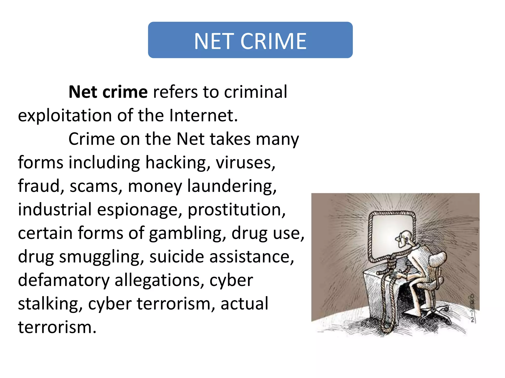 NET CRIME
Net crime refers to criminal
exploitation of the Internet.
Crime on the Net takes many
forms including hacking, viruses,
fraud, scams, money laundering,
industrial espionage, prostitution,
certain forms of gambling, drug use,
drug smuggling, suicide assistance,
defamatory allegations, cyber
stalking, cyber terrorism, actual
terrorism.
 