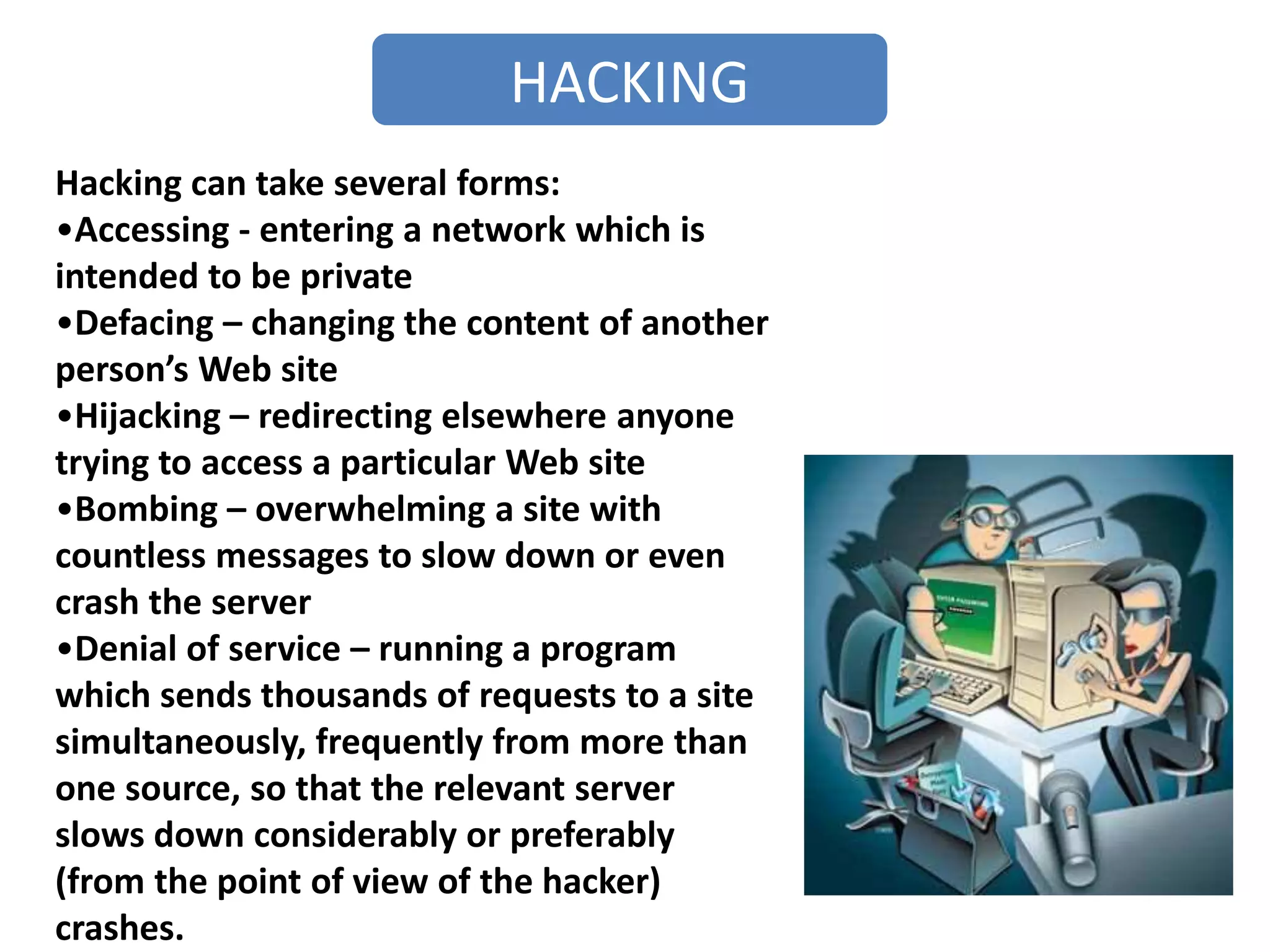 HACKING
Hacking can take several forms:
•Accessing - entering a network which is
intended to be private
•Defacing – changing the content of another
person’s Web site
•Hijacking – redirecting elsewhere anyone
trying to access a particular Web site
•Bombing – overwhelming a site with
countless messages to slow down or even
crash the server
•Denial of service – running a program
which sends thousands of requests to a site
simultaneously, frequently from more than
one source, so that the relevant server
slows down considerably or preferably
(from the point of view of the hacker)
crashes.
 